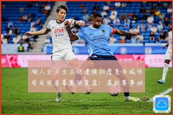 湖人全力出击仍遭横扫詹皇洛城传奇或将落幕赛场复盘：最新赛事动态与深度分析
