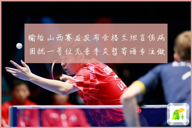 输给山西赛后发布会格兰坦言伤病困扰一号位无奈李炎哲寄语专注做赛场复盘：最新赛事动态与深度分析