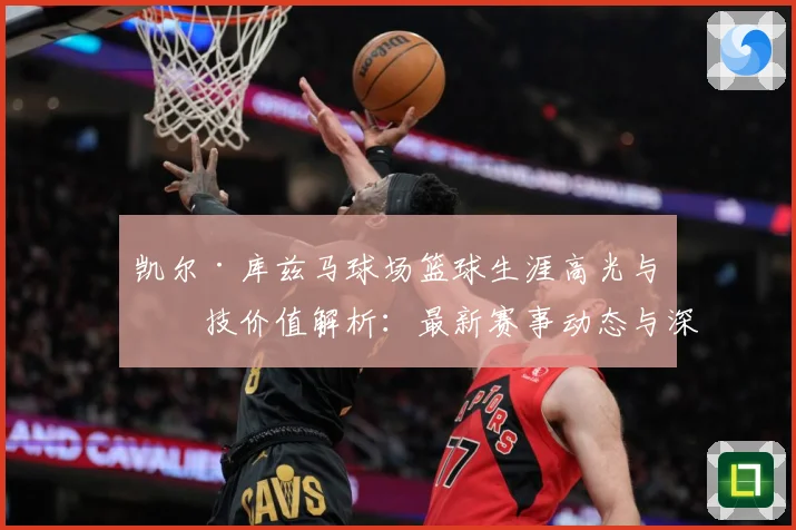 凯尔·库兹马球场篮球生涯高光与竞技价值解析：最新赛事动态与深度分析
