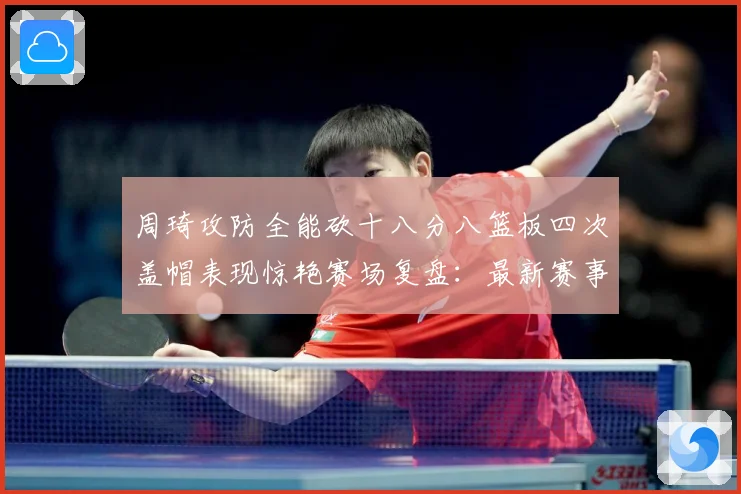 周琦攻防全能砍十八分八篮板四次盖帽表现惊艳赛场复盘：最新赛事动态与深度分析