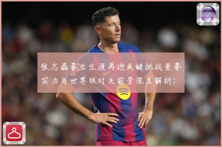 张志磊拳击生涯再迎关键挑战重拳实力与世界级对决前景深度解析：最新赛事动态与深度分析