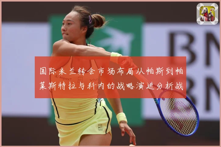 国际米兰转会市场布局从帕斯到帕莱斯特拉与科内的战略演进分析战术观察：最新赛事动态与深度分析