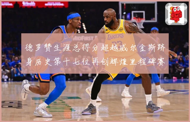 德罗赞生涯总得分超越威尔金斯跻身历史第十七位再创辉煌里程碑赛场复盘：最新赛事动态与深度分析