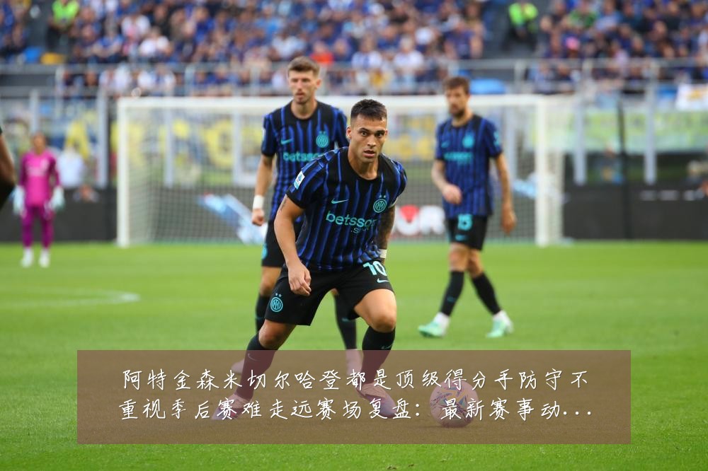 阿特金森米切尔哈登都是顶级得分手防守不重视季后赛难走远赛场复盘：最新赛事动态与深度分析