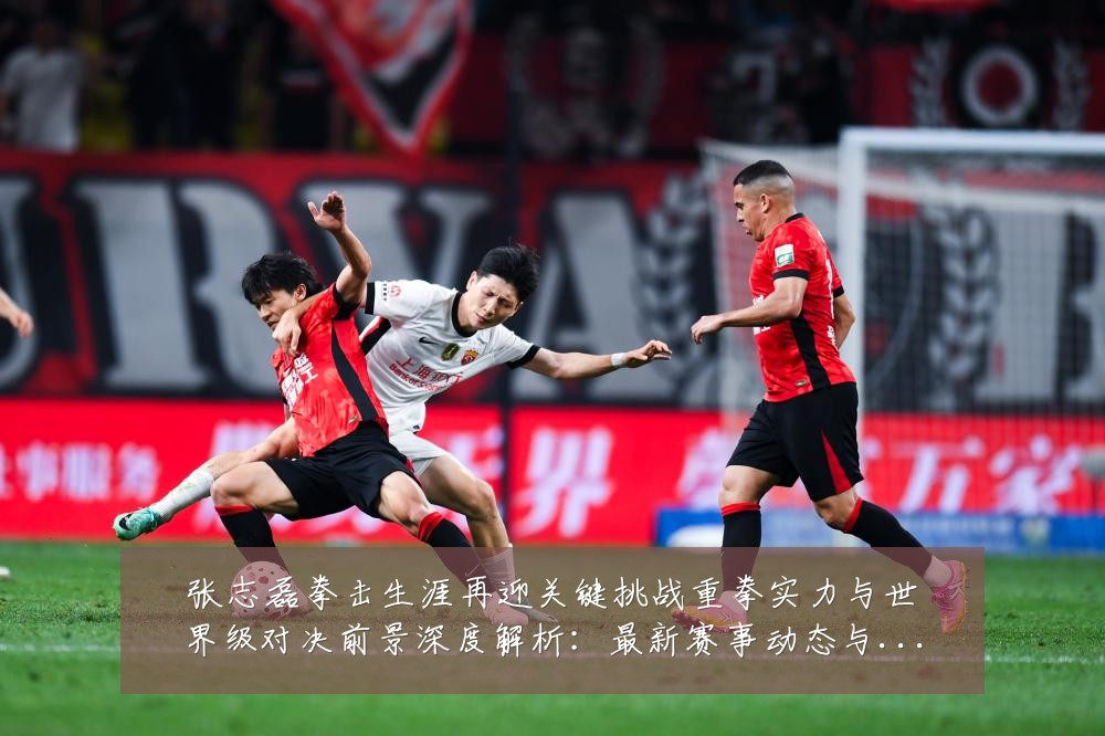 张志磊拳击生涯再迎关键挑战重拳实力与世界级对决前景深度解析:最新赛事动态与深度分析
