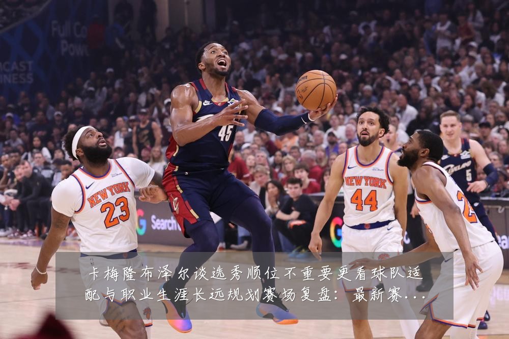 卡梅隆布泽尔谈选秀顺位不重要更看球队适配与职业生涯长远规划赛场复盘:最新赛事动态与深度分析