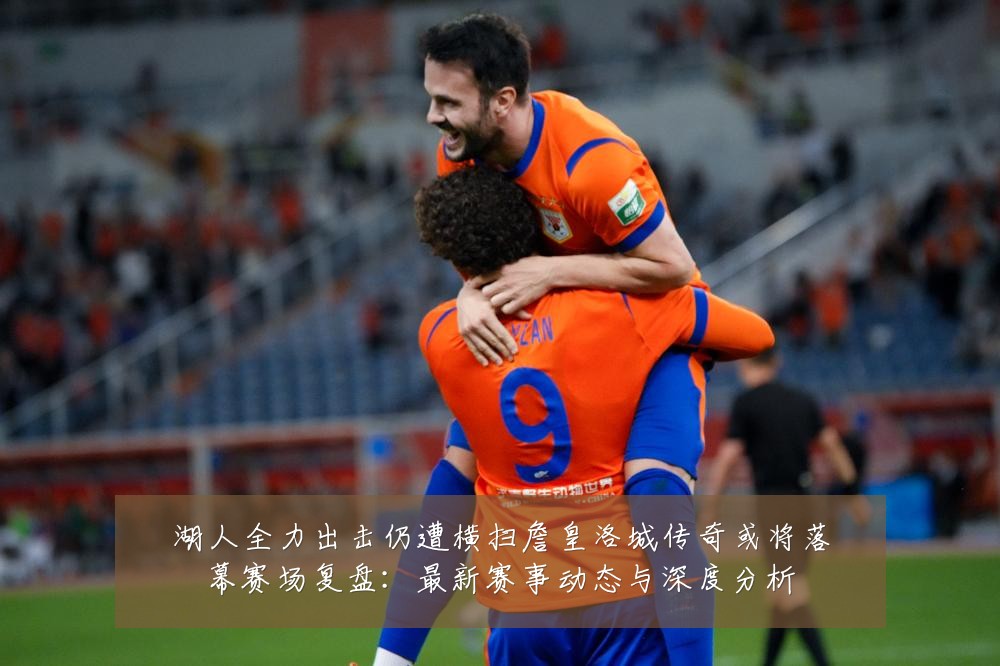 湖人全力出击仍遭横扫詹皇洛城传奇或将落幕赛场复盘:最新赛事动态与深度分析