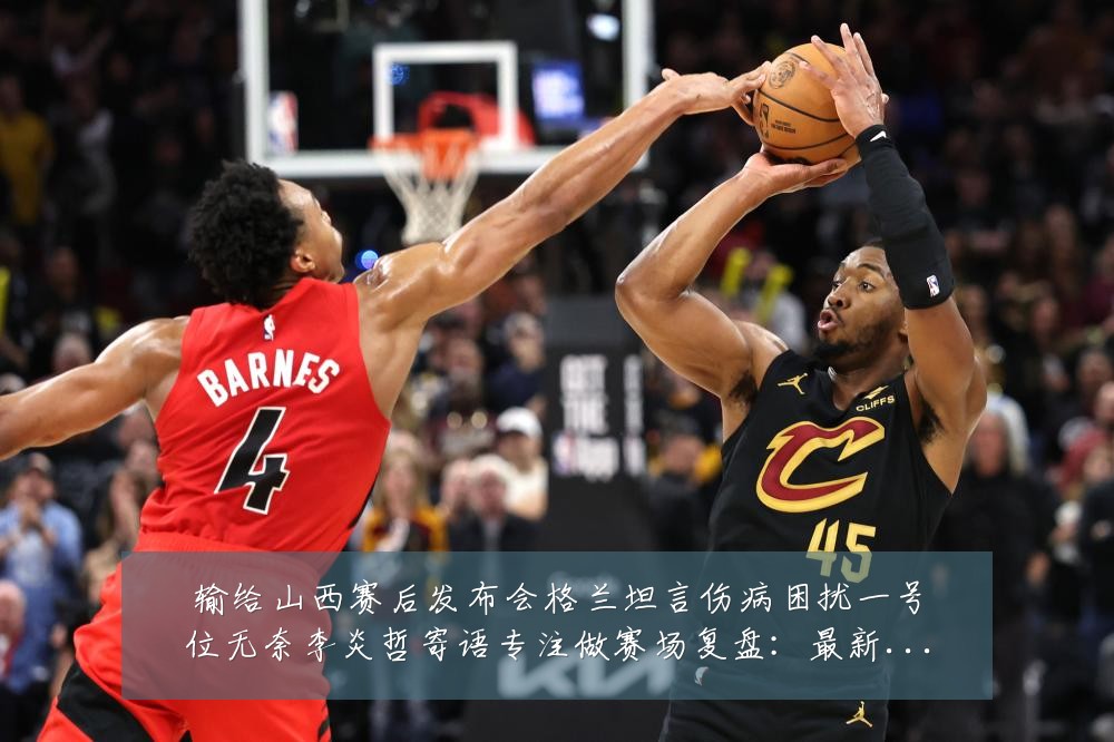 输给山西赛后发布会格兰坦言伤病困扰一号位无奈李炎哲寄语专注做赛场复盘:最新赛事动态与深度分析
