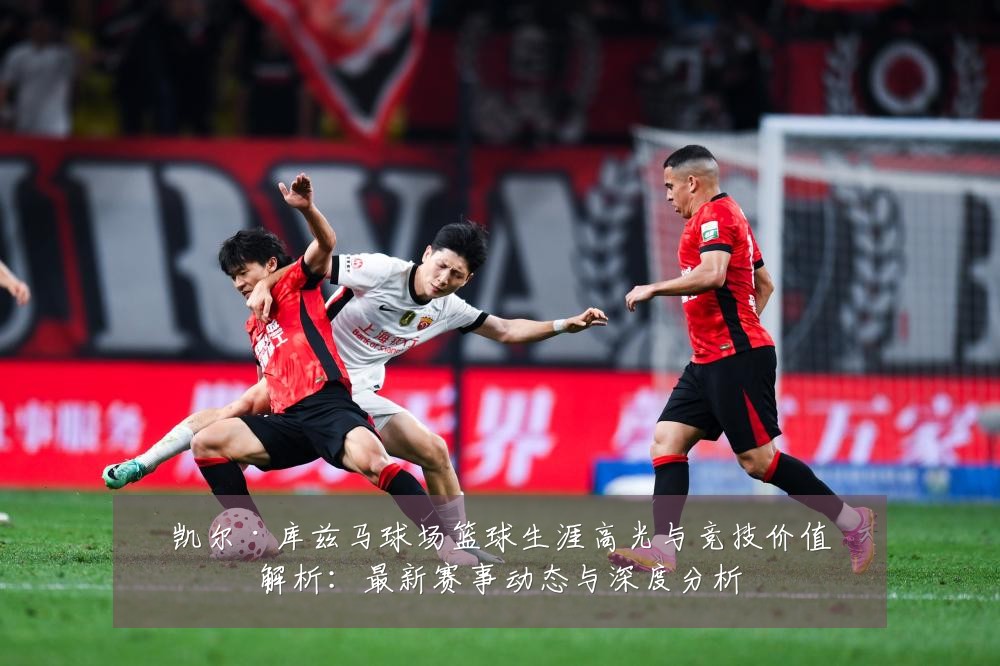凯尔·库兹马球场篮球生涯高光与竞技价值解析:最新赛事动态与深度分析